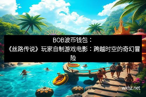 BOB波币钱包：《丝路传说》玩家自制游戏电影：跨越时空的奇幻冒险
